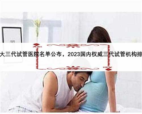 中国十大三代试管医院名单公布，2023国内权威三代试管机构排名更新
