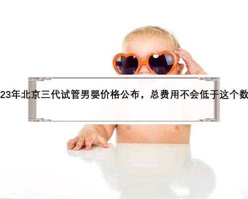 2023年北京三代试管男婴价格公布，总费用不会低于这个数额