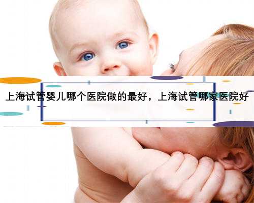 上海试管婴儿哪个医院做的最好，上海试管哪家医院好